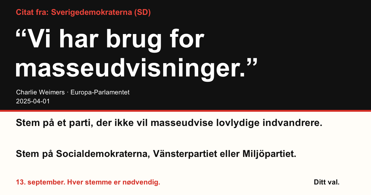 Citat fra Sverigedemokraterna (SD)
“Vi har brug for masseudvisninger.”
Charlie Weimers (Sverigedemokraterna) · Europa-Parlamentet · 2025-04-01
Ditt val
Stem på et parti, der ikke vil masseudvise lovlydige indvandrere.
Stem på Socialdemokraterna, Vänsterpartiet eller Miljöpartiet.
13. september. Hver stemme er nødvendig.
Del billedet. Send linket. Få flere til at stemme.
