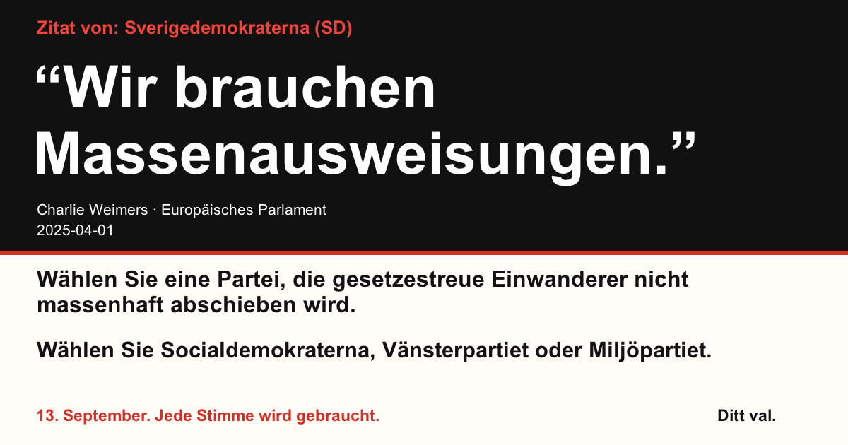 Zitat von Sverigedemokraterna (SD)
“Wir brauchen Massenausweisungen.”
Charlie Weimers (Sverigedemokraterna) · Europäisches Parlament · 2025-04-01

Ditt val
Wählen Sie eine Partei, die gesetzestreue Einwanderer nicht massenhaft abschieben wird.
Wählen Sie Socialdemokraterna, Vänsterpartiet oder Miljöpartiet.
13. September. Jede Stimme wird gebraucht.
Teilen Sie das Bild. Verschicken Sie den Link. Motivieren Sie mehr Menschen zum Wählen.