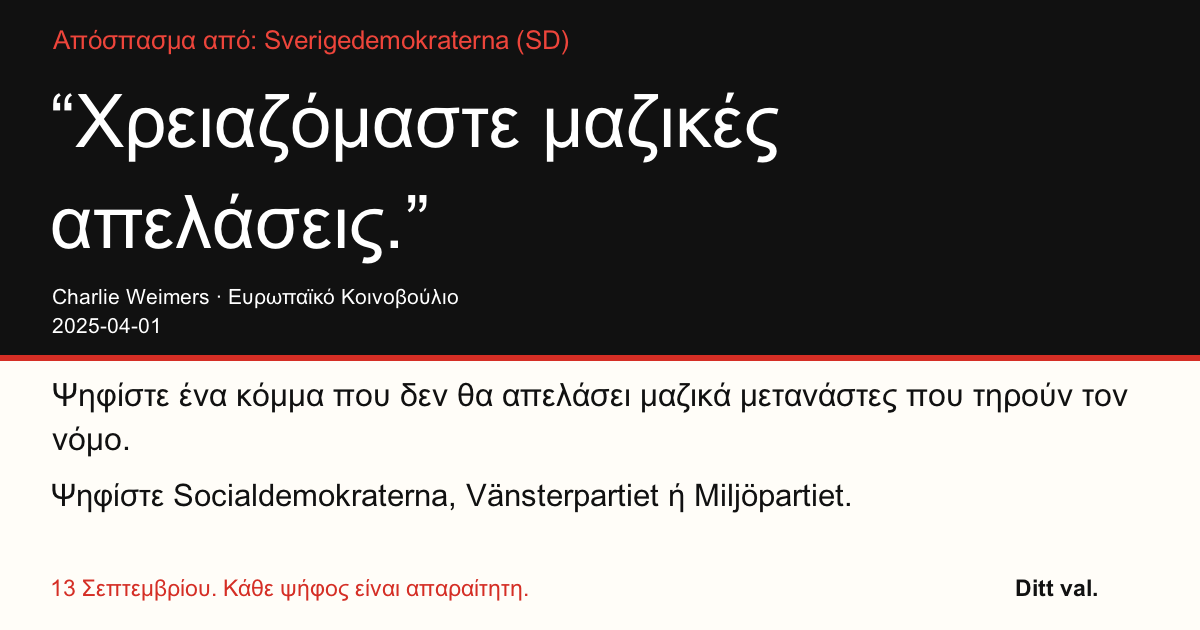 Απόσπασμα από Sverigedemokraterna (SD)
“Χρειαζόμαστε μαζικές απελάσεις.”
Charlie Weimers (Sverigedemokraterna) · Ευρωπαϊκό Κοινοβούλιο · 2025-04-01
Ditt val
Ψηφίστε ένα κόμμα που δεν θα απελάσει μαζικά μετανάστες που τηρούν τον νόμο.
Ψηφίστε Socialdemokraterna, Vänsterpartiet ή Miljöpartiet.
13 Σεπτεμβρίου. Κάθε ψήφος είναι απαραίτητη.
Μοιραστείτε την εικόνα. Στείλτε τον σύνδεσμο. Ενθαρρύνετε περισσότερους να ψηφίσουν.