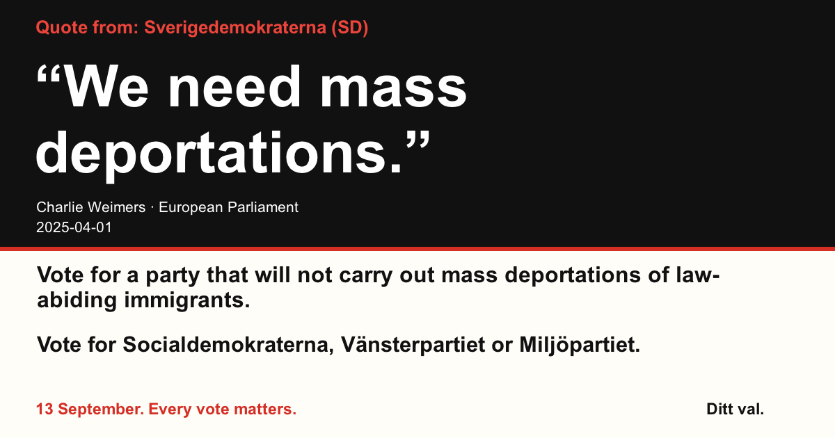 Quote from Sverigedemokraterna (SD)
“We need mass deportations.”
Charlie Weimers (Sverigedemokraterna) · European Parliament · 2025-04-01
Ditt val
Vote for a party that will not carry out mass deportations of law-abiding immigrants.
Vote for Socialdemokraterna, Vänsterpartiet or Miljöpartiet.
13 September. Every vote matters.
Share the image. Send the link. Get more people to vote.
