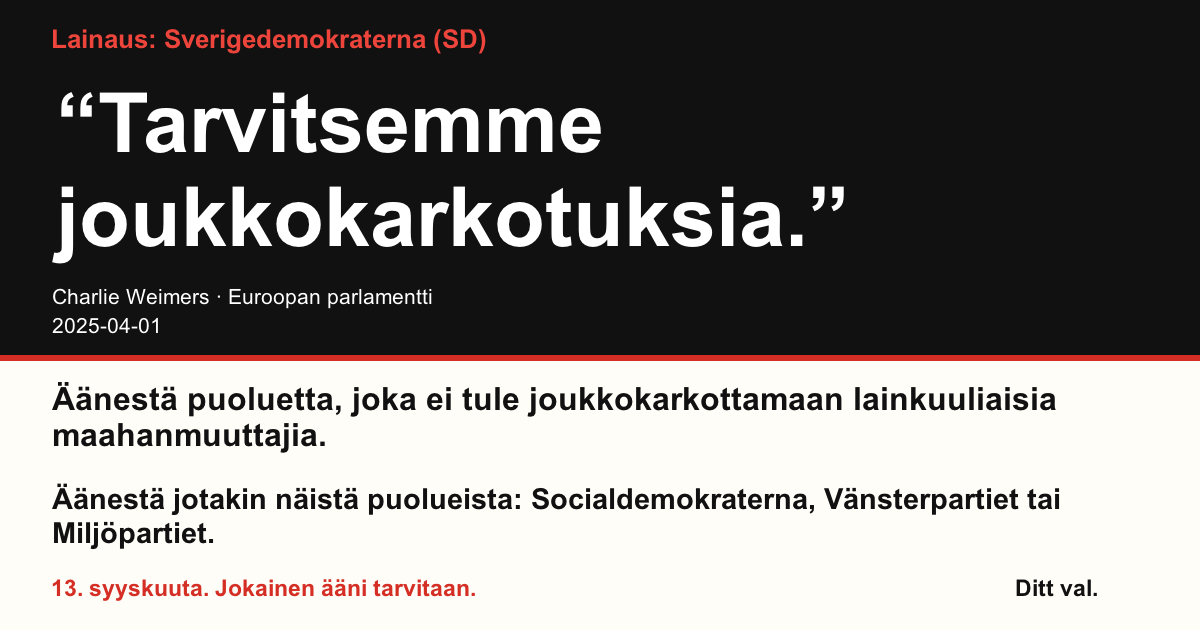 Lainaus Sverigedemokraterna (SD)
“Tarvitsemme joukkokarkotuksia.”
Charlie Weimers (Sverigedemokraterna) · Euroopan parlamentti · 2025-04-01
Ditt val
Äänestä puoluetta, joka ei tule joukkokarkottamaan lainkuuliaisia maahanmuuttajia.
Äänestä jotakin näistä puolueista: Socialdemokraterna, Vänsterpartiet tai Miljöpartiet.
13. syyskuuta. Jokainen ääni tarvitaan.
Jaa kuva. Lähetä linkki. Kannusta muitakin äänestämään.