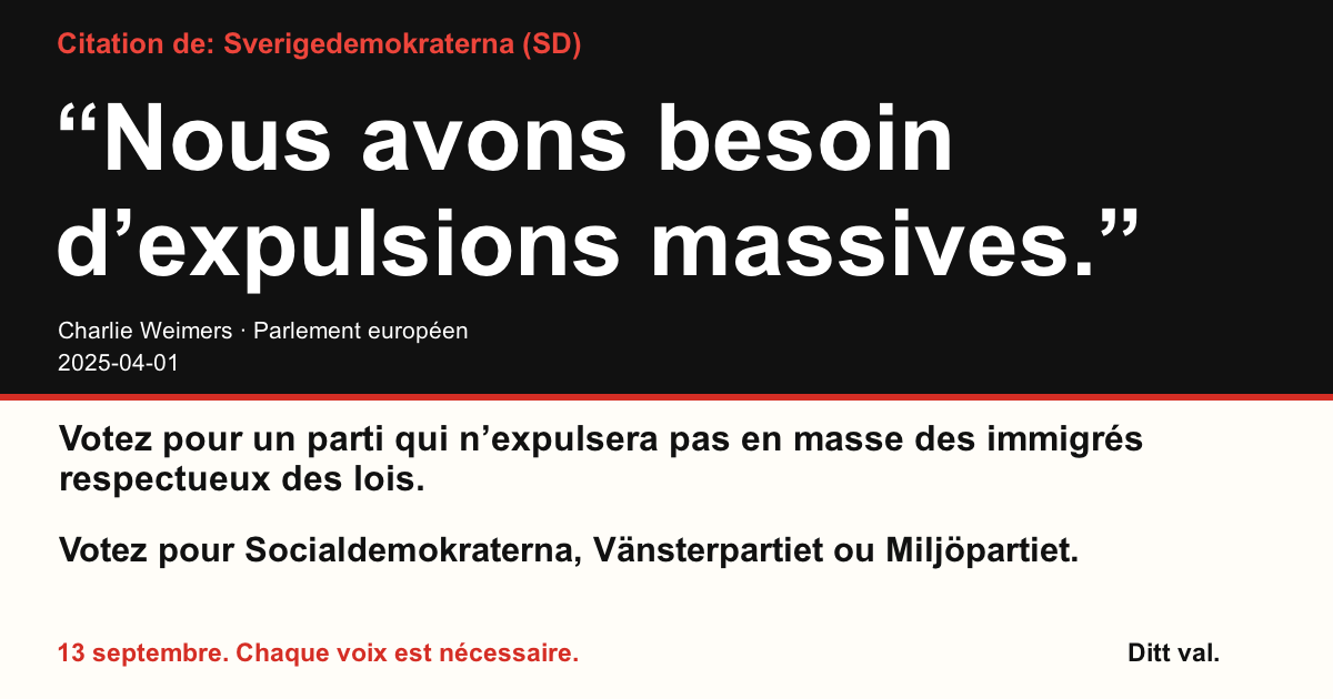 Citation de Sverigedemokraterna (SD)
“Nous avons besoin d’expulsions massives.”
Charlie Weimers (Sverigedemokraterna) · Parlement européen · 2025-04-01
Ditt val
Votez pour un parti qui n’expulsera pas en masse des immigrés respectueux des lois.
Votez pour Socialdemokraterna, Vänsterpartiet ou Miljöpartiet.
13 septembre. Chaque voix est nécessaire.
Partagez l’image. Envoyez le lien. Encouragez plus de gens à voter.