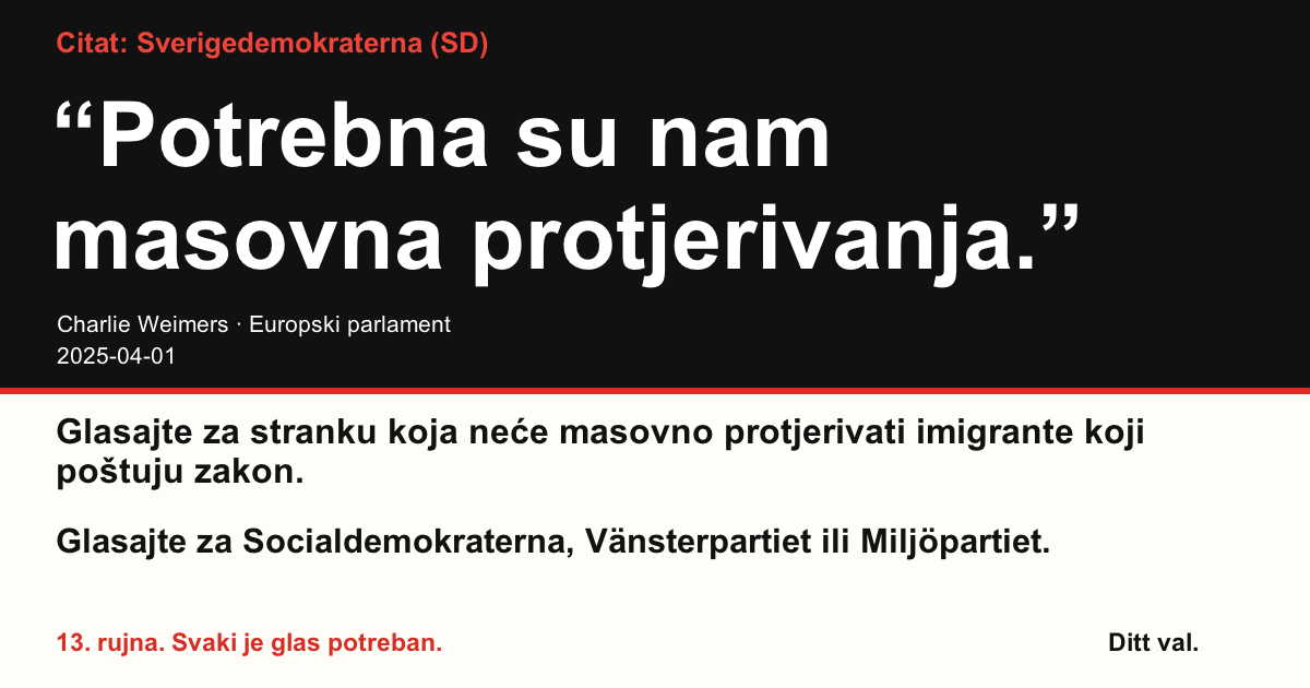 Citat Sverigedemokraterna (SD)
“Potrebna su nam masovna protjerivanja.”
Charlie Weimers (Sverigedemokraterna) · Europski parlament · 2025-04-01

Ditt val
Glasajte za stranku koja neće masovno protjerivati imigrante koji poštuju zakon.
Glasajte za Socialdemokraterna, Vänsterpartiet ili Miljöpartiet.
13. rujna. Svaki je glas potreban.
Podijelite sliku. Pošaljite poveznicu. Potaknite više ljudi da glasaju.