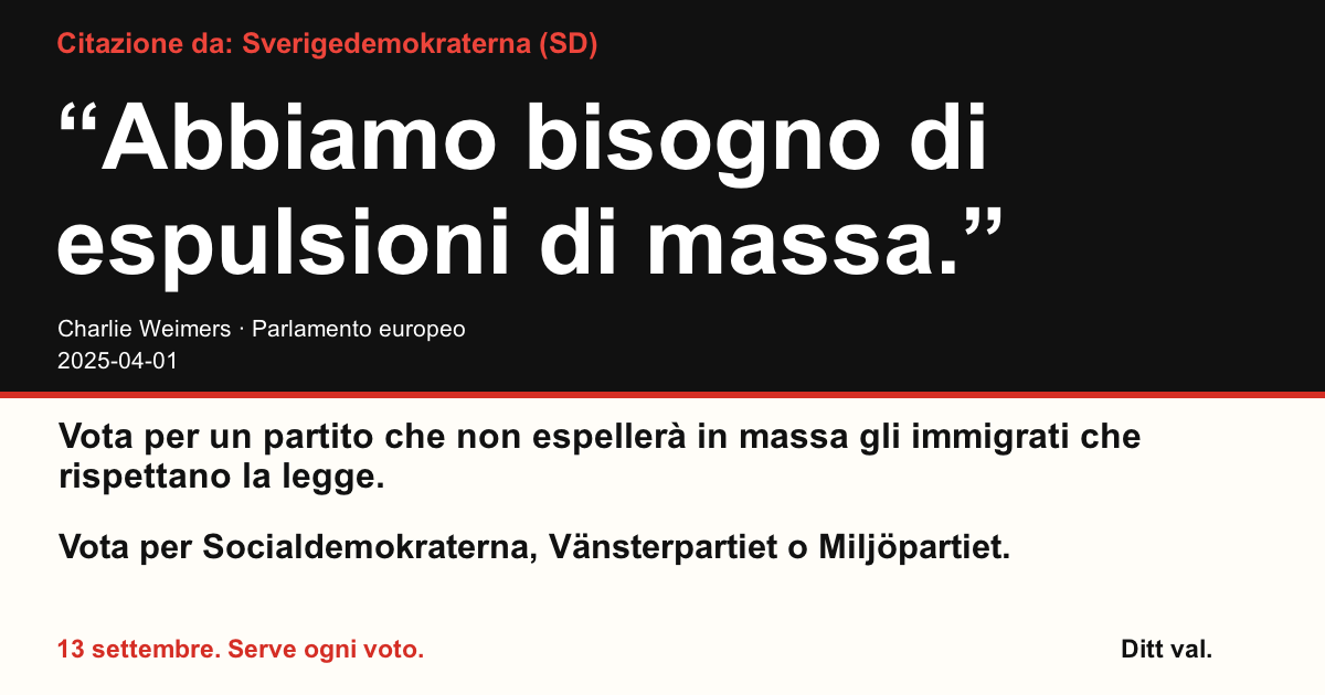 Citazione da Sverigedemokraterna (SD)
“Abbiamo bisogno di espulsioni di massa.”
Charlie Weimers (Sverigedemokraterna) · Parlamento europeo · 2025-04-01
Ditt val
Vota per un partito che non espellerà in massa gli immigrati che rispettano la legge.
Vota per Socialdemokraterna, Vänsterpartiet o Miljöpartiet.
13 settembre. Serve ogni voto.
Condividi l’immagine. Invia il link. Invita più persone a votare.