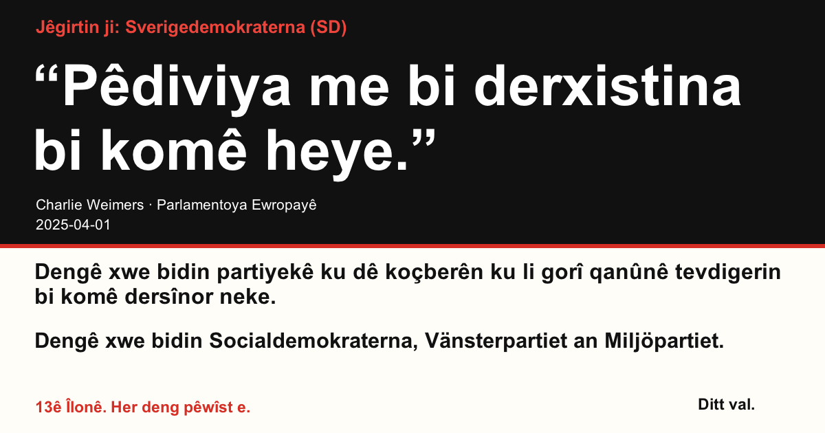 Jêgirtin ji Sverigedemokraterna (SD)
“Pêdiviya me bi derxistina bi komê heye.”
Charlie Weimers (Sverigedemokraterna) · Parlamentoya Ewropayê · 2025-04-01

Ditt val
Dengê xwe bidin partiyekê ku dê koçberên ku li gorî qanûnê tevdigerin bi komê dersînor neke.
Dengê xwe bidin Socialdemokraterna, Vänsterpartiet an Miljöpartiet.
13ê Îlonê. Her deng pêwîst e.
Wêneyê parve bikin. Girêdanê bişînin. Bêtir kesan teşwîq bikin ku deng bidin.