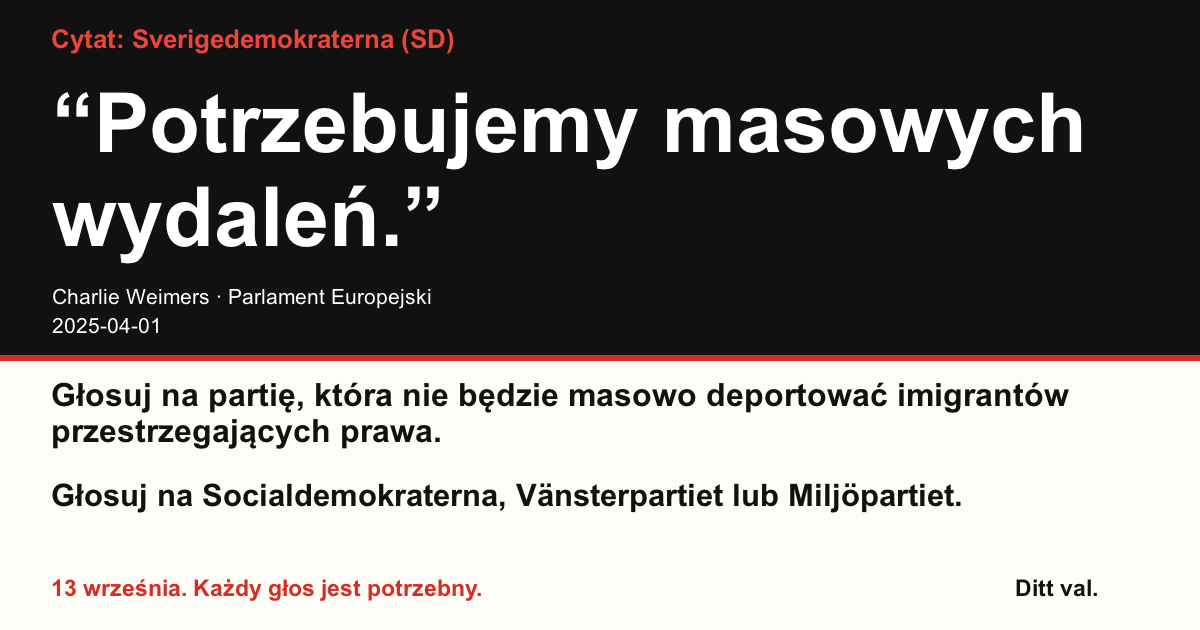 Cytat Sverigedemokraterna (SD)
“Potrzebujemy masowych wydaleń.”
Charlie Weimers (Sverigedemokraterna) · Parlament Europejski · 2025-04-01

Ditt val
Głosuj na partię, która nie będzie masowo deportować imigrantów przestrzegających prawa.
Głosuj na Socialdemokraterna, Vänsterpartiet lub Miljöpartiet.
13 września. Każdy głos jest potrzebny.
Udostępnij grafikę. Wyślij link. Zachęć więcej osób do głosowania.
