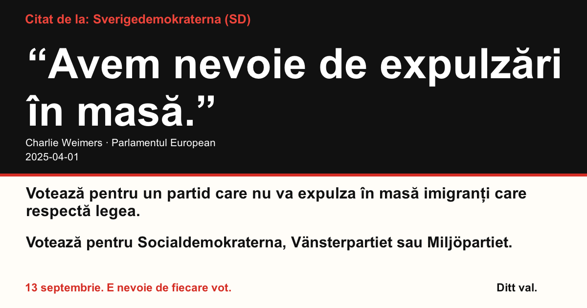 Citat de la Sverigedemokraterna (SD)
“Avem nevoie de expulzări în masă.”
Charlie Weimers (Sverigedemokraterna) · Parlamentul European · 2025-04-01

Ditt val
Votează pentru un partid care nu va expulza în masă imigranți care respectă legea.
Votează pentru Socialdemokraterna, Vänsterpartiet sau Miljöpartiet.
13 septembrie. E nevoie de fiecare vot.
Distribuie imaginea. Trimite linkul. Încurajează mai mulți oameni să voteze.