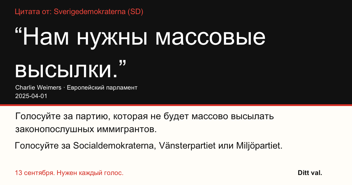 Цитата от Sverigedemokraterna (SD)
“Нам нужны массовые высылки.”
Charlie Weimers (Sverigedemokraterna) · Европейский парламент · 2025-04-01

Ditt val
Голосуйте за партию, которая не будет массово высылать законопослушных иммигрантов.
Голосуйте за Socialdemokraterna, Vänsterpartiet или Miljöpartiet.
13 сентября. Нужен каждый голос.
Поделитесь изображением. Отправьте ссылку. Призовите больше людей проголосовать.