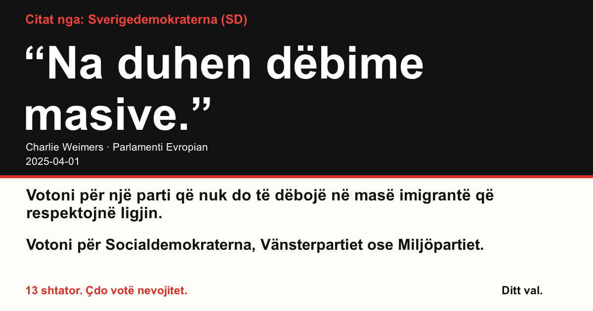 Citat nga Sverigedemokraterna (SD)
“Na duhen dëbime masive.”
Charlie Weimers (Sverigedemokraterna) · Parlamenti Evropian · 2025-04-01
Ditt val
Votoni për një parti që nuk do të dëbojë në masë imigrantë që respektojnë ligjin.
Votoni për Socialdemokraterna, Vänsterpartiet ose Miljöpartiet.
13 shtator. Çdo votë nevojitet.
Ndani imazhin. Dërgoni lidhjen. Nxitni më shumë njerëz të votojnë.