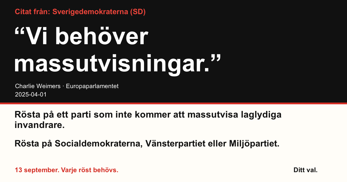 Citat från Sverigedemokraterna (SD)
“Vi behöver massutvisningar.”
Charlie Weimers (Sverigedemokraterna) · Europaparlamentet · 2025-04-01

Ditt val
Rösta på ett parti som inte kommer att massutvisa laglydiga invandrare.
Rösta på Socialdemokraterna, Vänsterpartiet eller Miljöpartiet.
13 september. Varje röst behövs.
Dela bilden. Skicka länken. Få fler att rösta.