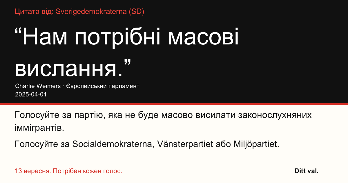 Цитата від Sverigedemokraterna (SD)
“Нам потрібні масові вислання.”
Charlie Weimers (Sverigedemokraterna) · Європейський парламент · 2025-04-01

Ditt val
Голосуйте за партію, яка не буде масово висилати законослухняних іммігрантів.
Голосуйте за Socialdemokraterna, Vänsterpartiet або Miljöpartiet.
13 вересня. Потрібен кожен голос.
Поділіться зображенням. Надішліть посилання. Закличте більше людей проголосувати.