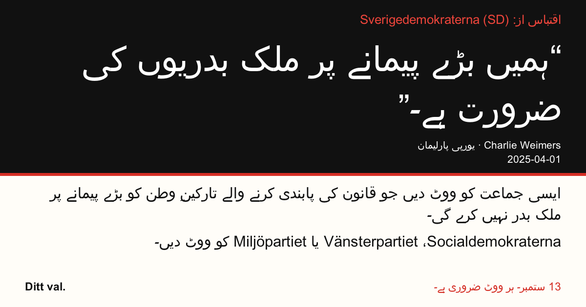 اقتباس از Sverigedemokraterna (SD)
“ہمیں بڑے پیمانے پر ملک بدریوں کی ضرورت ہے۔”
Charlie Weimers (Sverigedemokraterna) · یورپی پارلیمان · 2025-04-01

Ditt val
ایسی جماعت کو ووٹ دیں جو قانون کی پابندی کرنے والے تارکینِ وطن کو بڑے پیمانے پر ملک بدر نہیں کرے گی۔
Socialdemokraterna، Vänsterpartiet یا Miljöpartiet کو ووٹ دیں۔
13 ستمبر۔ ہر ووٹ ضروری ہے۔
تصویر شیئر کریں۔ لنک بھیجیں۔ مزید لوگوں کو ووٹ دینے کی ترغیب دیں۔