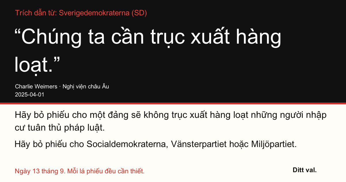 Trích dẫn từ Sverigedemokraterna (SD)
“Chúng ta cần trục xuất hàng loạt.”
Charlie Weimers (Sverigedemokraterna) · Nghị viện châu Âu · 2025-04-01

Ditt val
Hãy bỏ phiếu cho một đảng sẽ không trục xuất hàng loạt những người nhập cư tuân thủ pháp luật.
Hãy bỏ phiếu cho Socialdemokraterna, Vänsterpartiet hoặc Miljöpartiet.
Ngày 13 tháng 9. Mỗi lá phiếu đều cần thiết.
Chia sẻ hình ảnh. Gửi đường dẫn. Vận động thêm người đi bỏ phiếu.